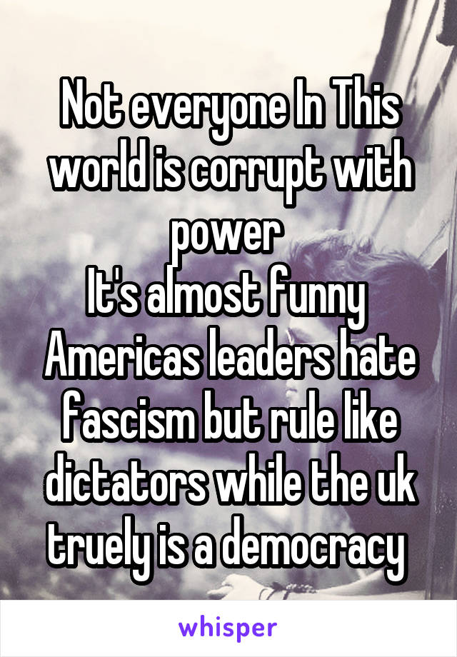 Not everyone In This world is corrupt with power 
It's almost funny 
Americas leaders hate fascism but rule like dictators while the uk truely is a democracy 