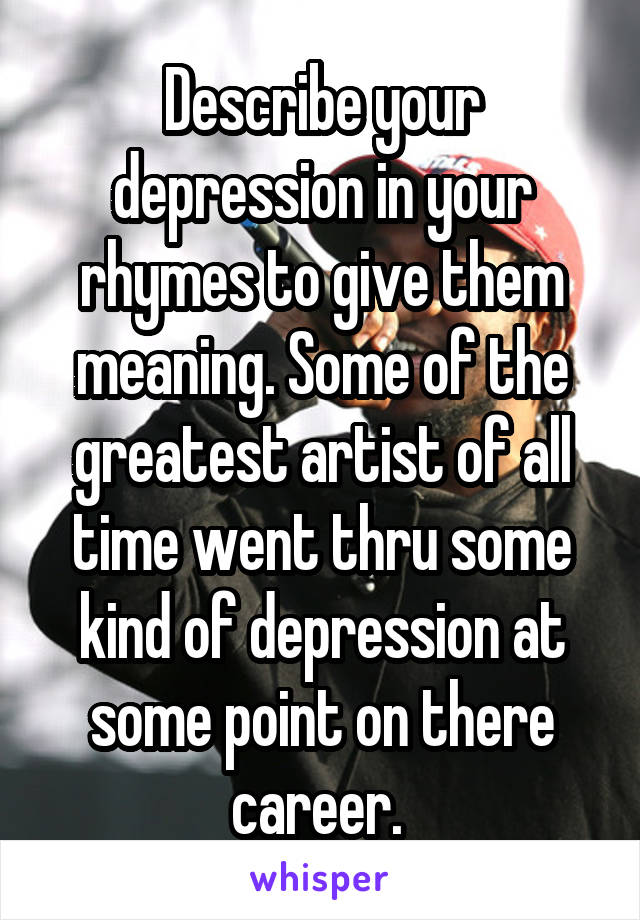 Describe your depression in your rhymes to give them meaning. Some of the greatest artist of all time went thru some kind of depression at some point on there career. 