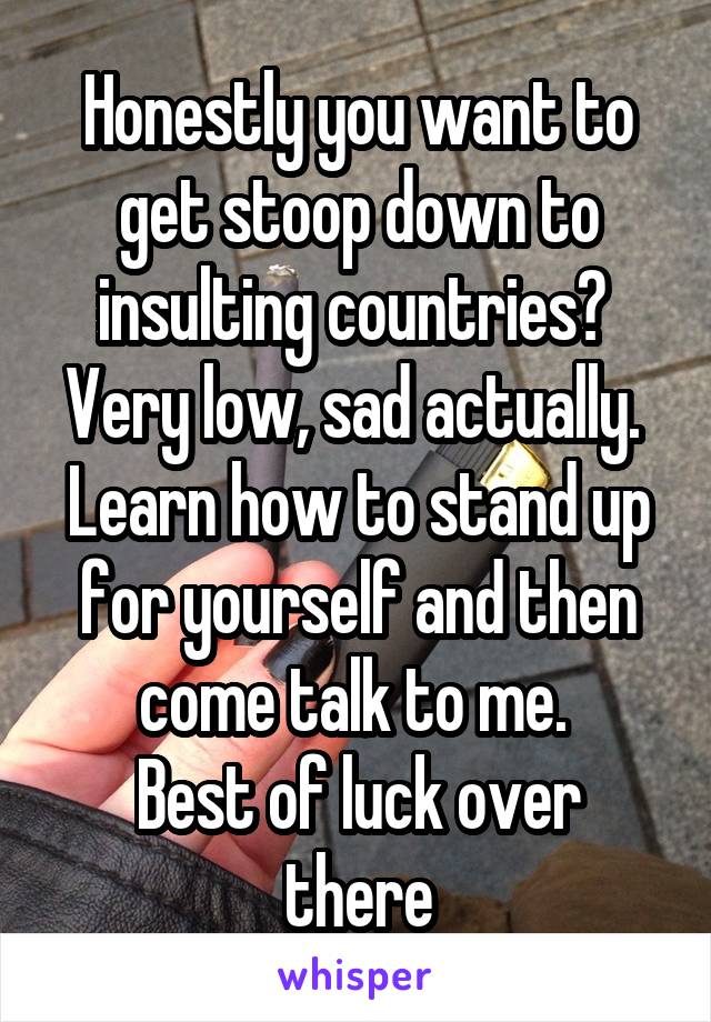 Honestly you want to get stoop down to insulting countries? 
Very low, sad actually. 
Learn how to stand up for yourself and then come talk to me. 
Best of luck over there