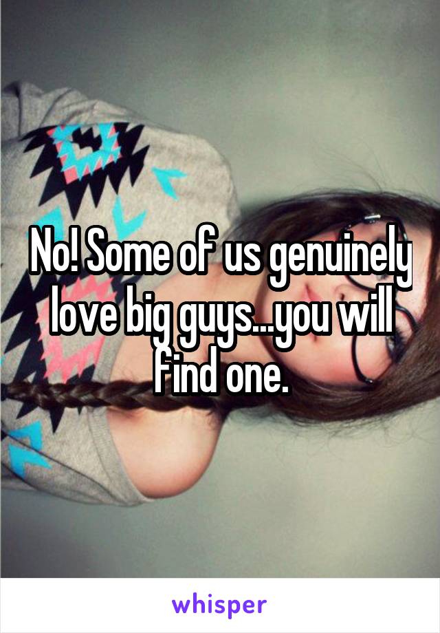 No! Some of us genuinely love big guys...you will find one.