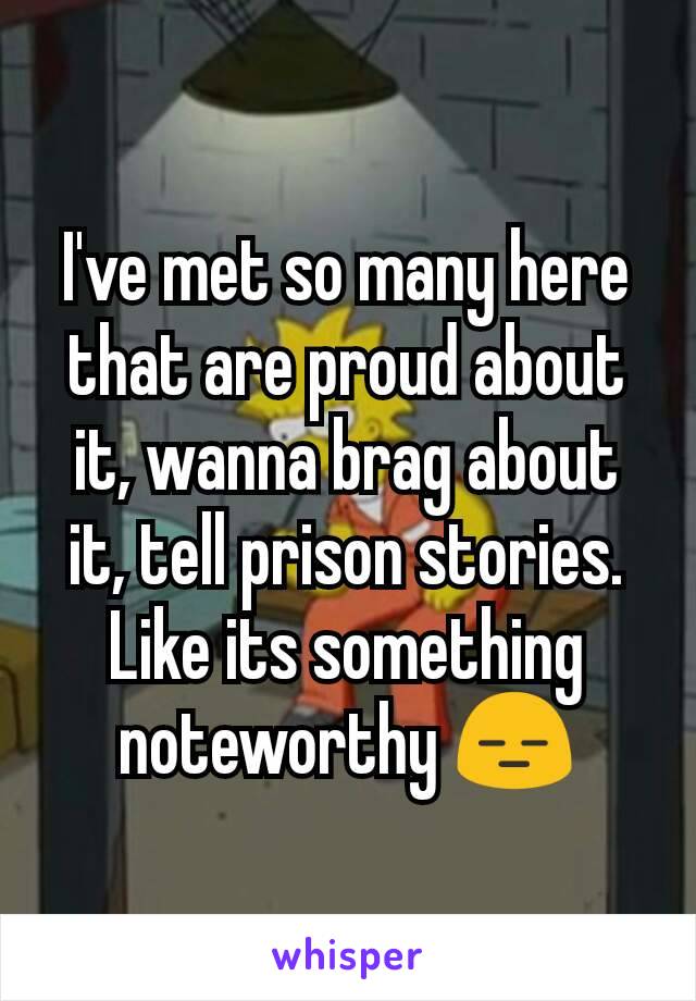 I've met so many here that are proud about it, wanna brag about it, tell prison stories. Like its something noteworthy 😑