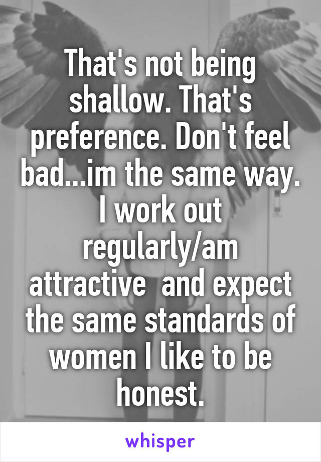 That's not being shallow. That's preference. Don't feel bad...im the same way. I work out regularly/am attractive  and expect the same standards of women I like to be honest.