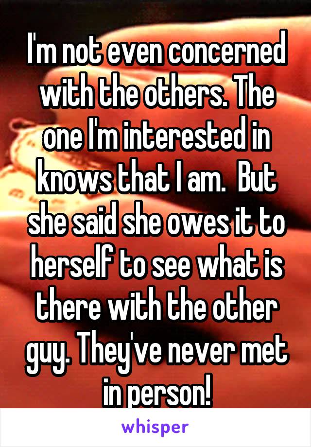 I'm not even concerned with the others. The one I'm interested in knows that I am.  But she said she owes it to herself to see what is there with the other guy. They've never met in person!