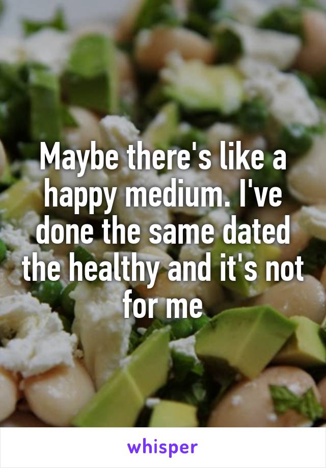 Maybe there's like a happy medium. I've done the same dated the healthy and it's not for me