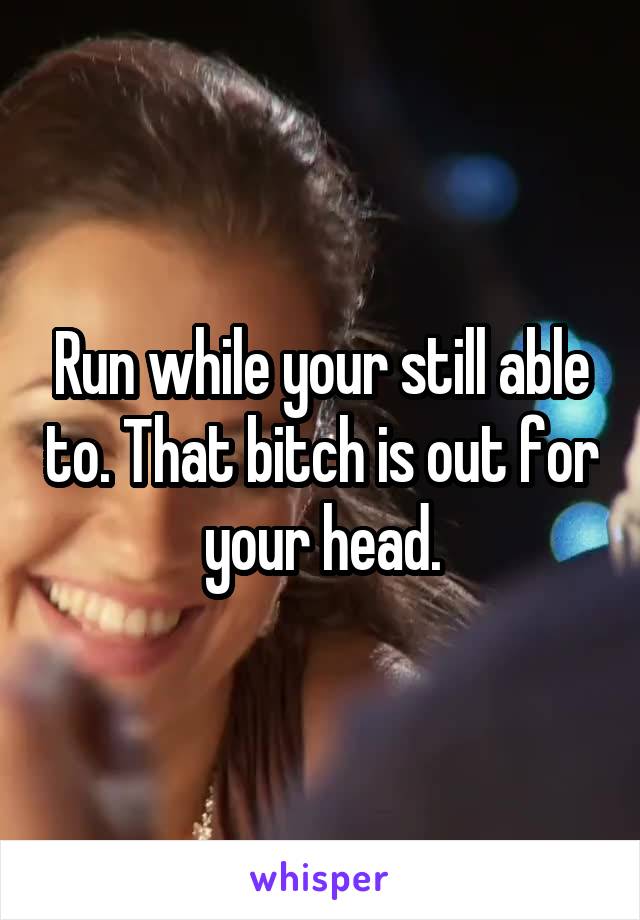 Run while your still able to. That bitch is out for your head.