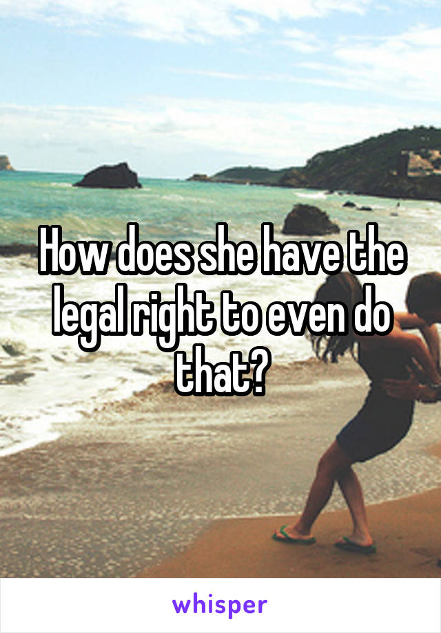 How does she have the legal right to even do that?