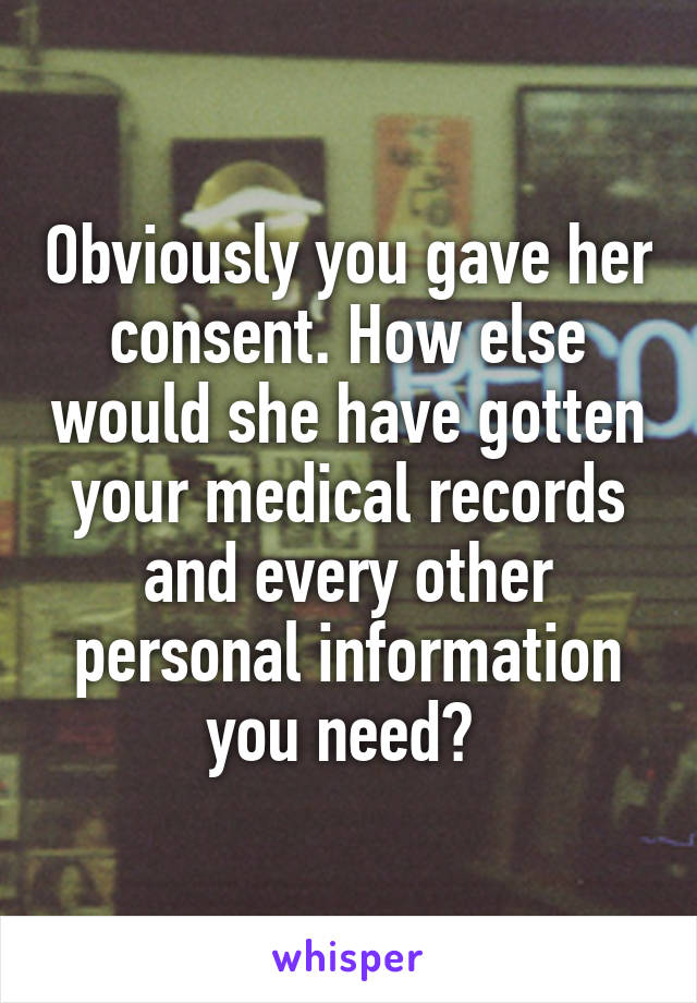 Obviously you gave her consent. How else would she have gotten your medical records and every other personal information you need? 