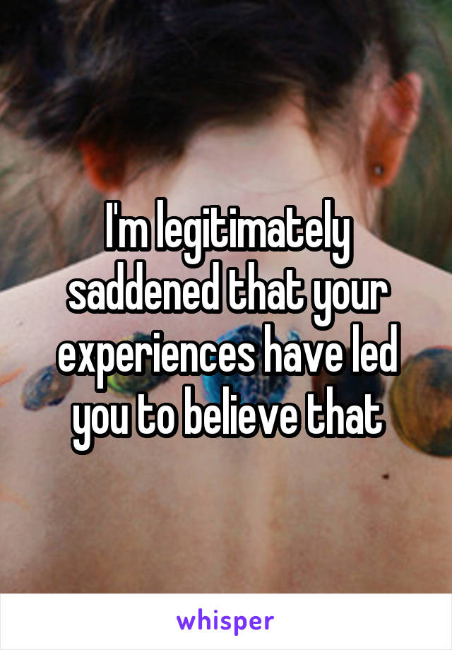 I'm legitimately saddened that your experiences have led you to believe that