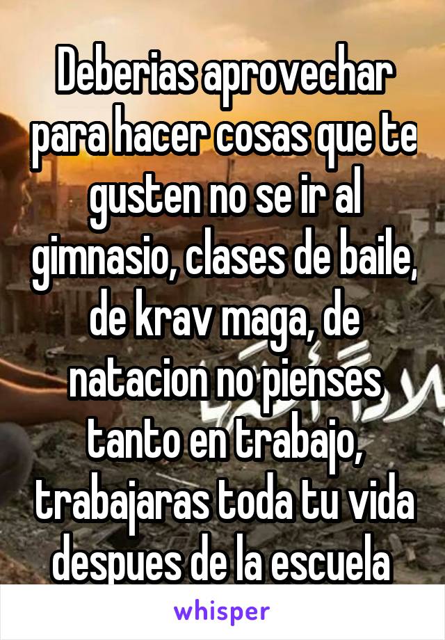 Deberias aprovechar para hacer cosas que te gusten no se ir al gimnasio, clases de baile, de krav maga, de natacion no pienses tanto en trabajo, trabajaras toda tu vida despues de la escuela 