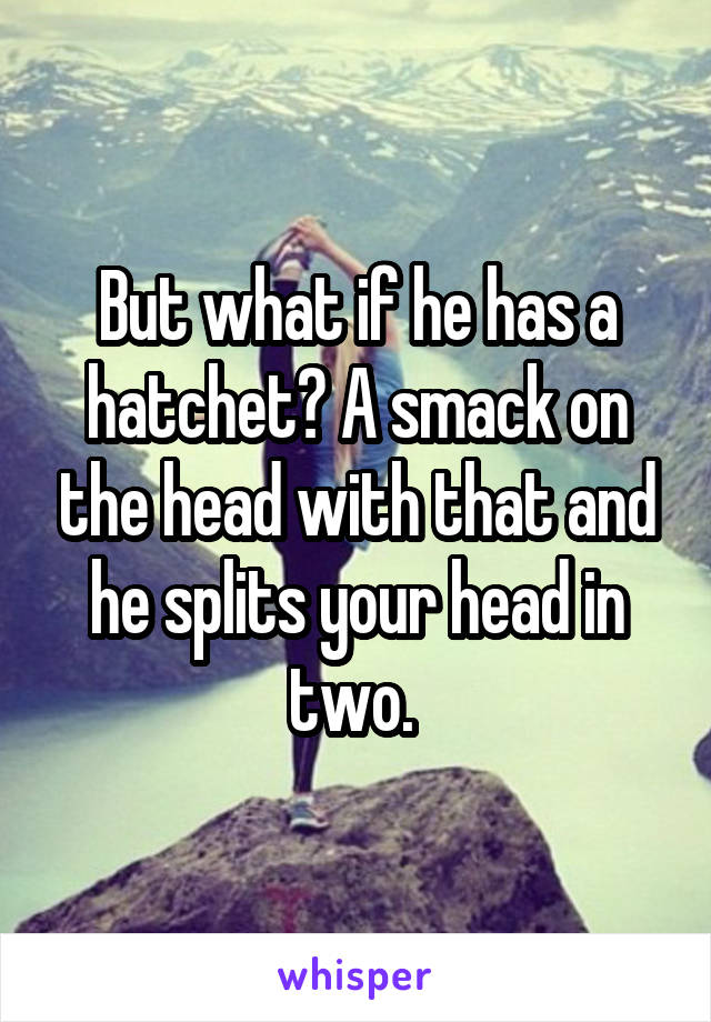 But what if he has a hatchet? A smack on the head with that and he splits your head in two. 