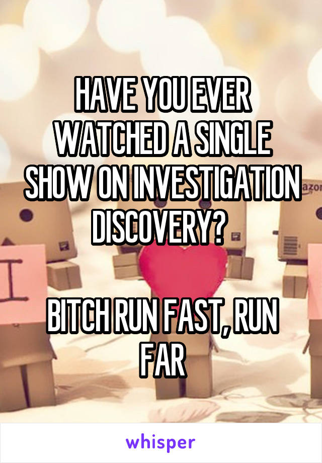 HAVE YOU EVER WATCHED A SINGLE SHOW ON INVESTIGATION DISCOVERY? 

BITCH RUN FAST, RUN FAR