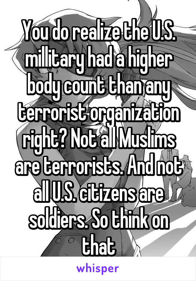 You do realize the U.S. millitary had a higher body count than any terrorist organization right? Not all Muslims are terrorists. And not all U.S. citizens are soldiers. So think on that