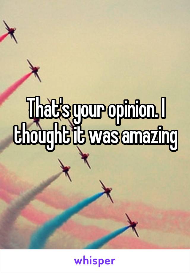 That's your opinion. I thought it was amazing 