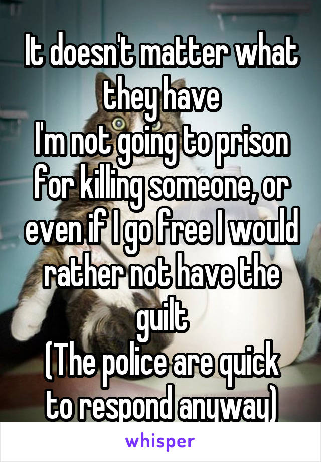 It doesn't matter what they have
I'm not going to prison for killing someone, or even if I go free I would rather not have the guilt
(The police are quick to respond anyway)