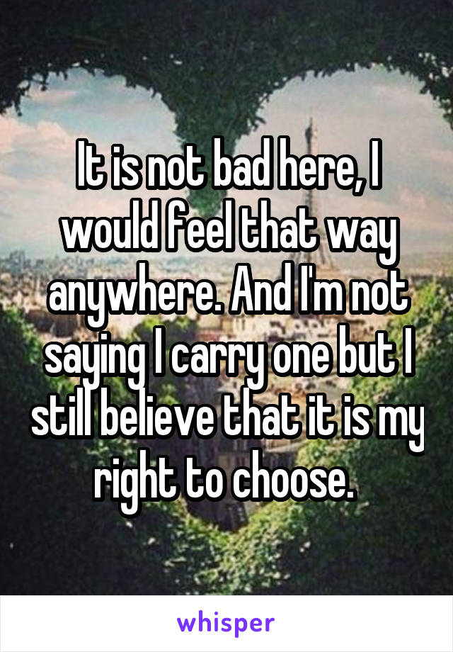 It is not bad here, I would feel that way anywhere. And I'm not saying I carry one but I still believe that it is my right to choose. 