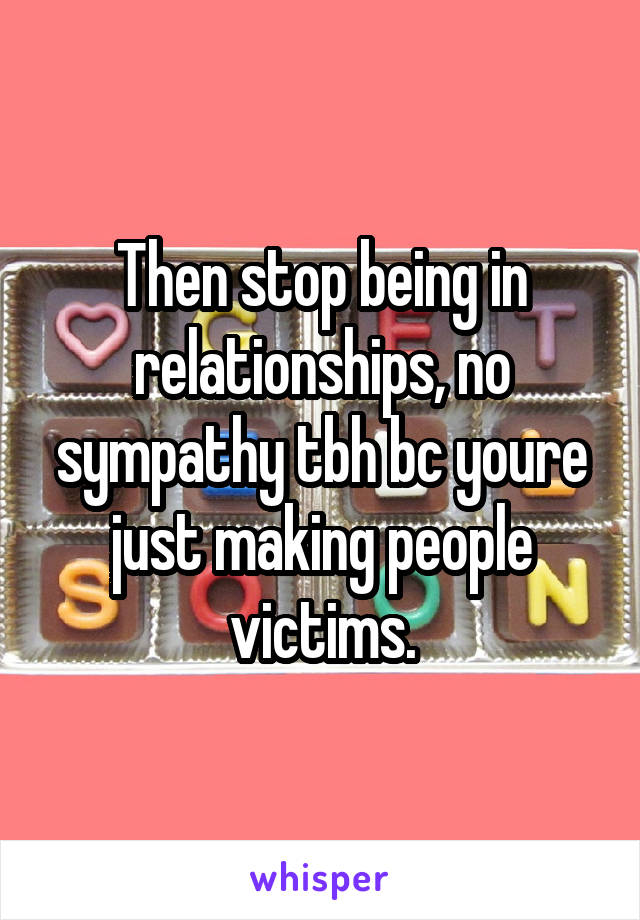 Then stop being in relationships, no sympathy tbh bc youre just making people victims.