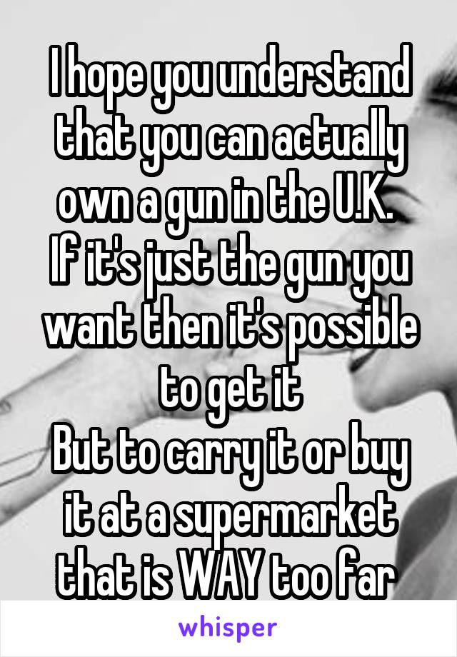 I hope you understand that you can actually own a gun in the U.K. 
If it's just the gun you want then it's possible to get it
But to carry it or buy it at a supermarket that is WAY too far 