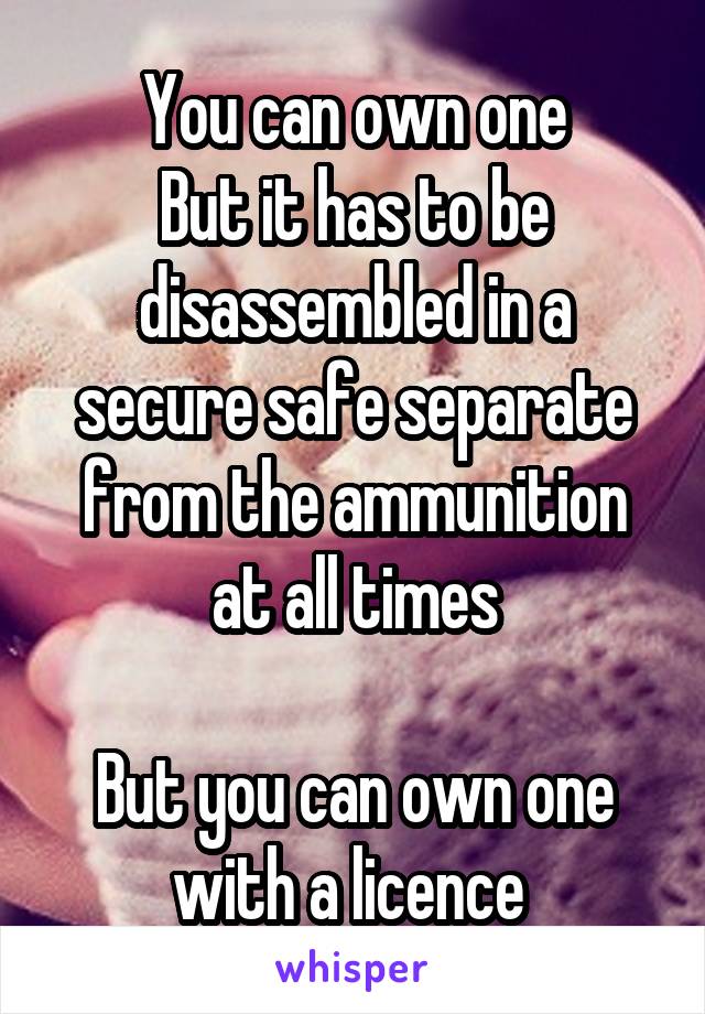 You can own one
But it has to be disassembled in a secure safe separate from the ammunition at all times

But you can own one with a licence 