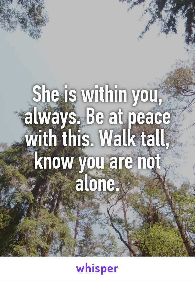 She is within you, always. Be at peace with this. Walk tall, know you are not alone.