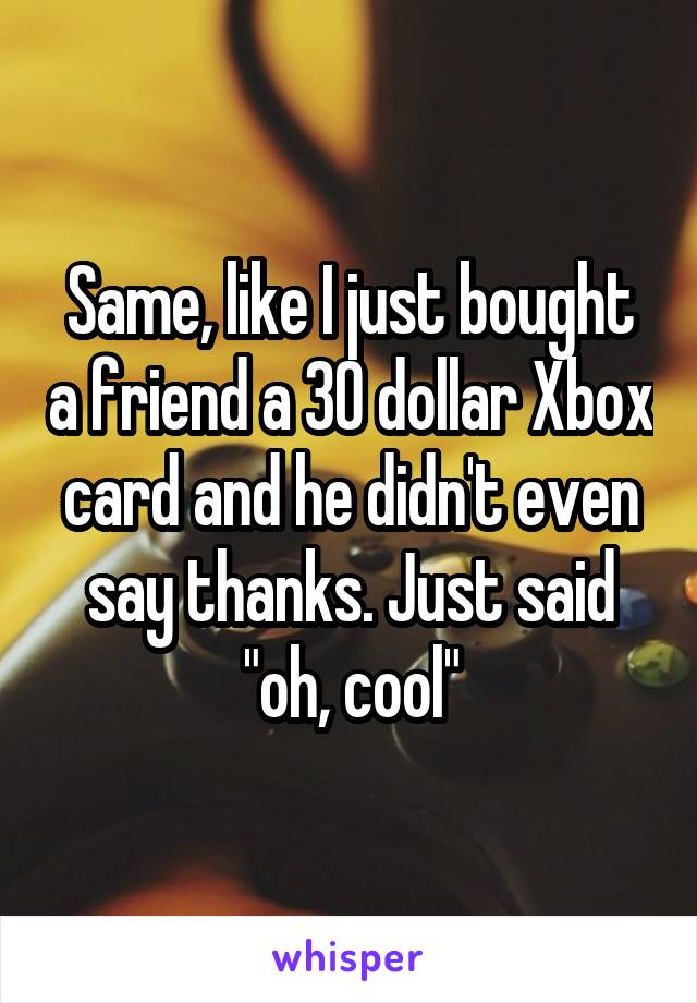 Same, like I just bought a friend a 30 dollar Xbox card and he didn't even say thanks. Just said "oh, cool"