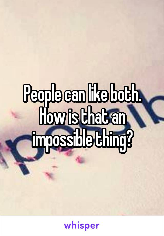 People can like both. How is that an impossible thing?