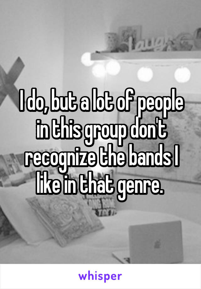 I do, but a lot of people in this group don't recognize the bands I like in that genre. 