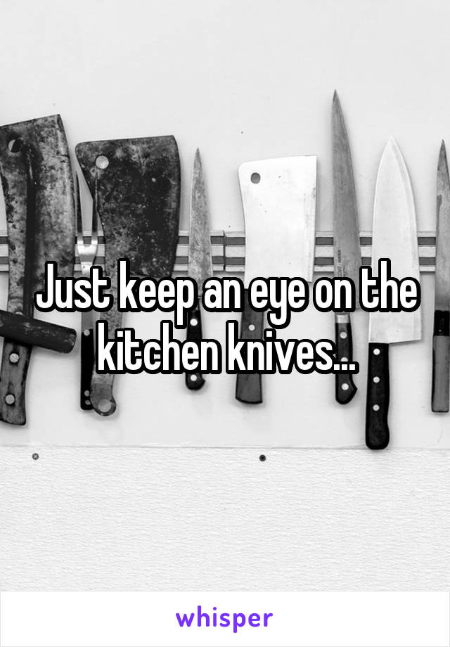 Just keep an eye on the kitchen knives...