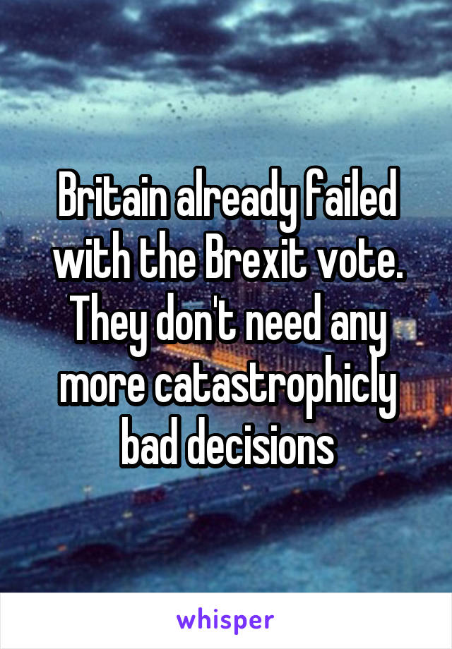 Britain already failed with the Brexit vote. They don't need any more catastrophicly bad decisions