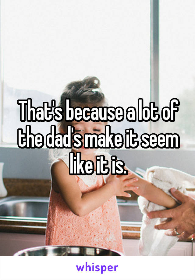 That's because a lot of the dad's make it seem like it is.