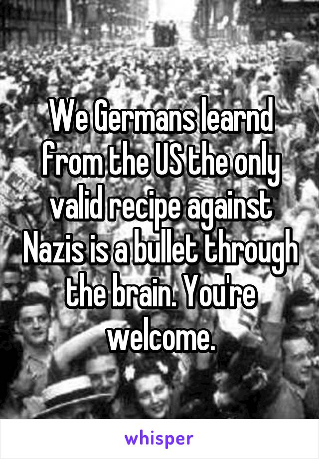 We Germans learnd from the US the only valid recipe against Nazis is a bullet through the brain. You're welcome.