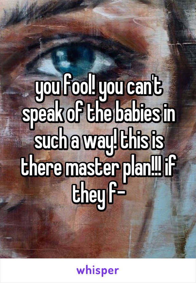 you fool! you can't speak of the babies in such a way! this is there master plan!!! if they f-