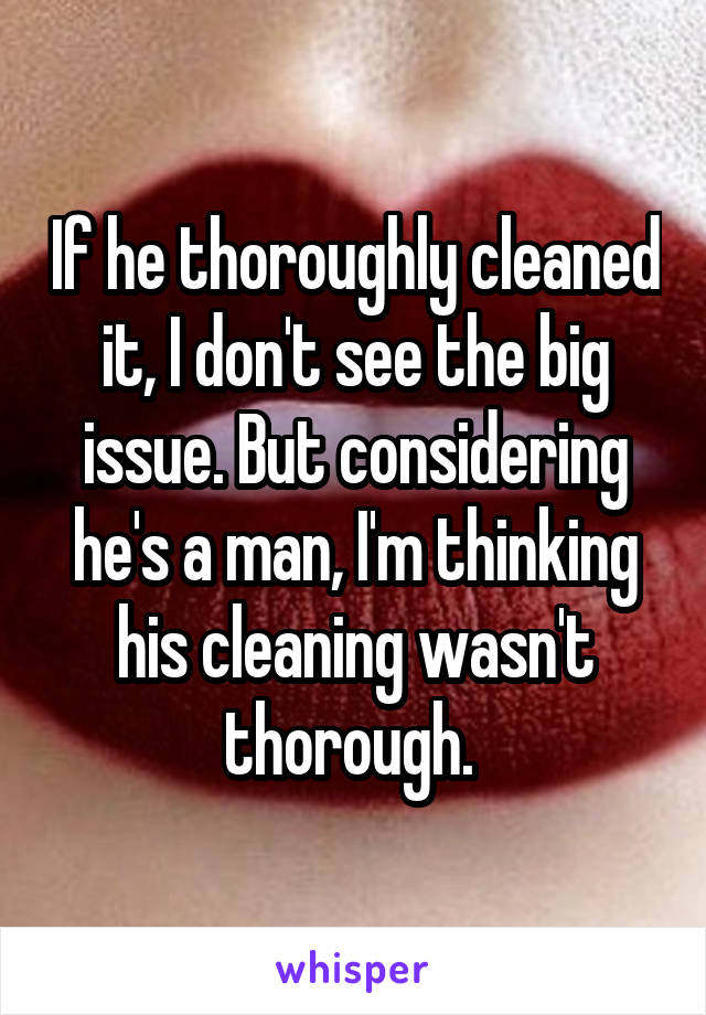 If he thoroughly cleaned it, I don't see the big issue. But considering he's a man, I'm thinking his cleaning wasn't thorough. 