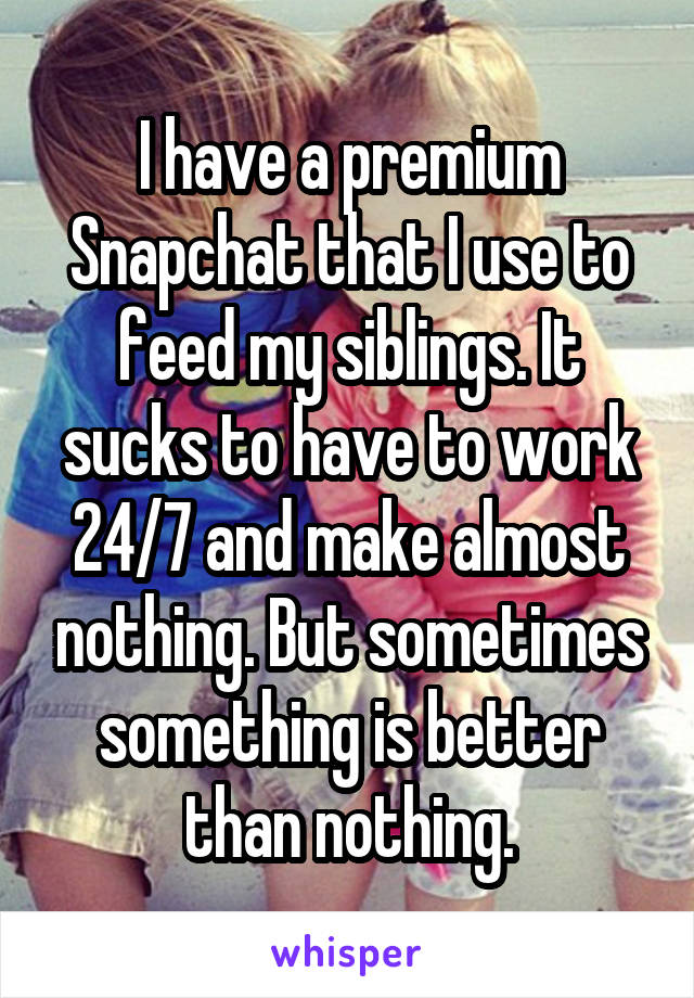 I have a premium Snapchat that I use to feed my siblings. It sucks to have to work 24/7 and make almost nothing. But sometimes something is better than nothing.