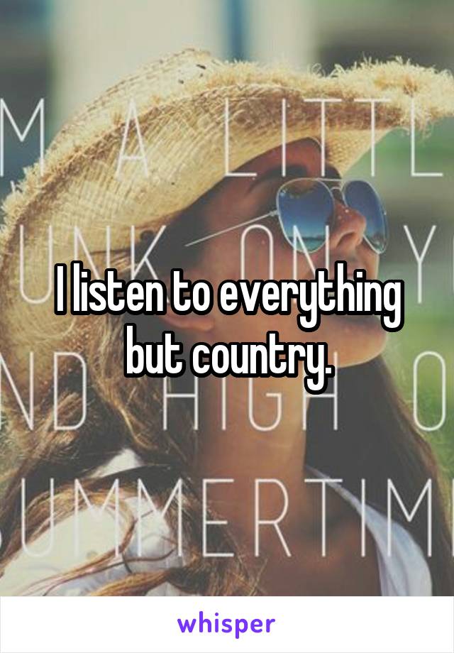 I listen to everything but country.