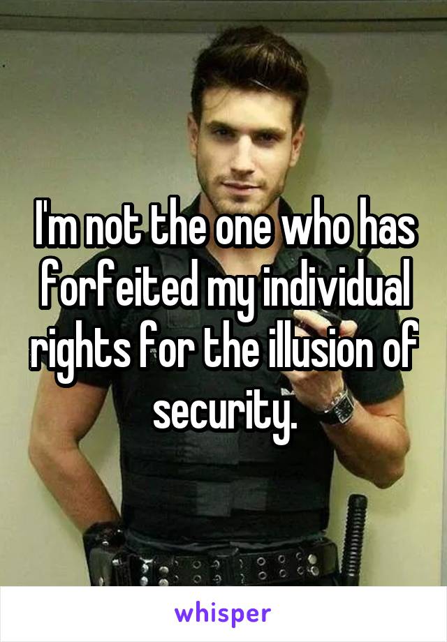 I'm not the one who has forfeited my individual rights for the illusion of security.