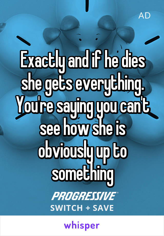 Exactly and if he dies she gets everything. You're saying you can't see how she is obviously up to something