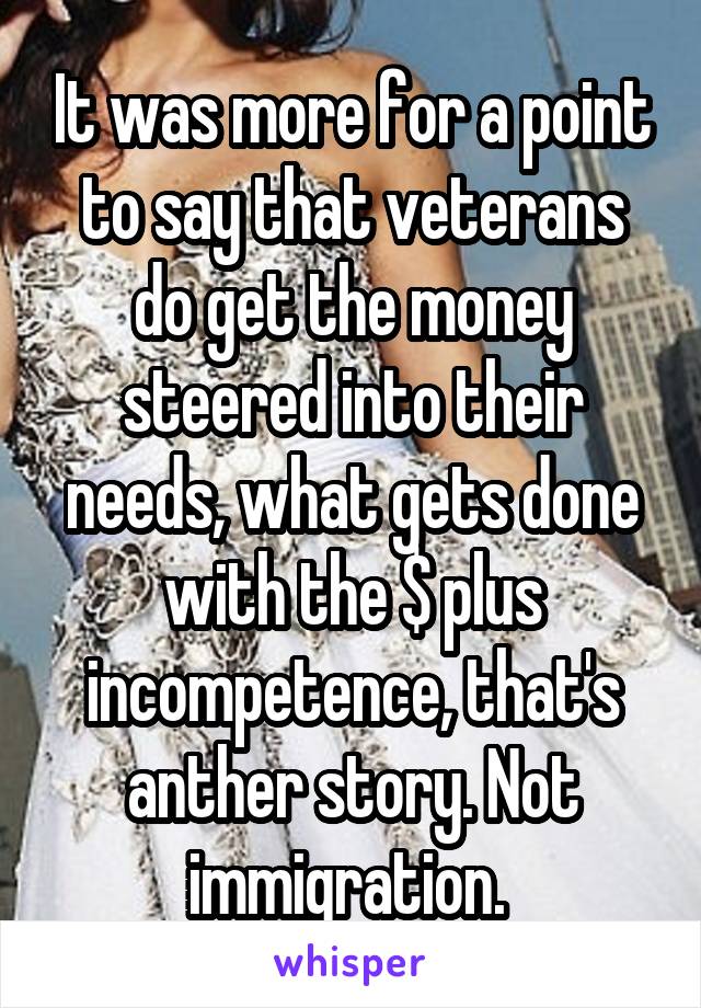 It was more for a point to say that veterans do get the money steered into their needs, what gets done with the $ plus incompetence, that's anther story. Not immigration. 