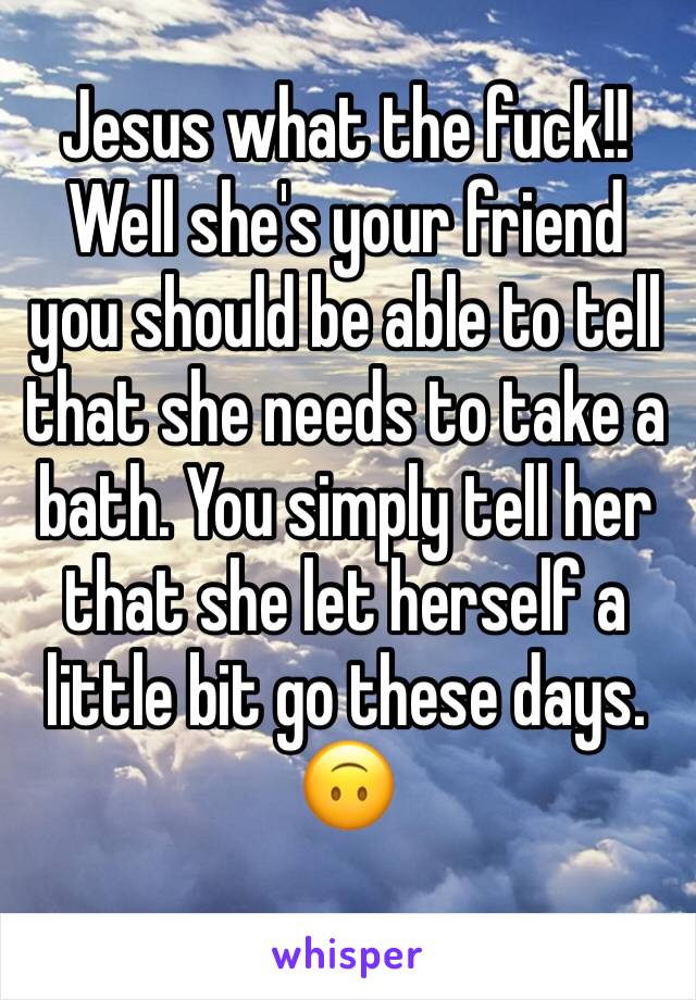 Jesus what the fuck!! Well she's your friend you should be able to tell that she needs to take a bath. You simply tell her that she let herself a little bit go these days. 🙃