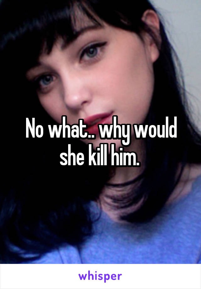 No what.. why would she kill him. 