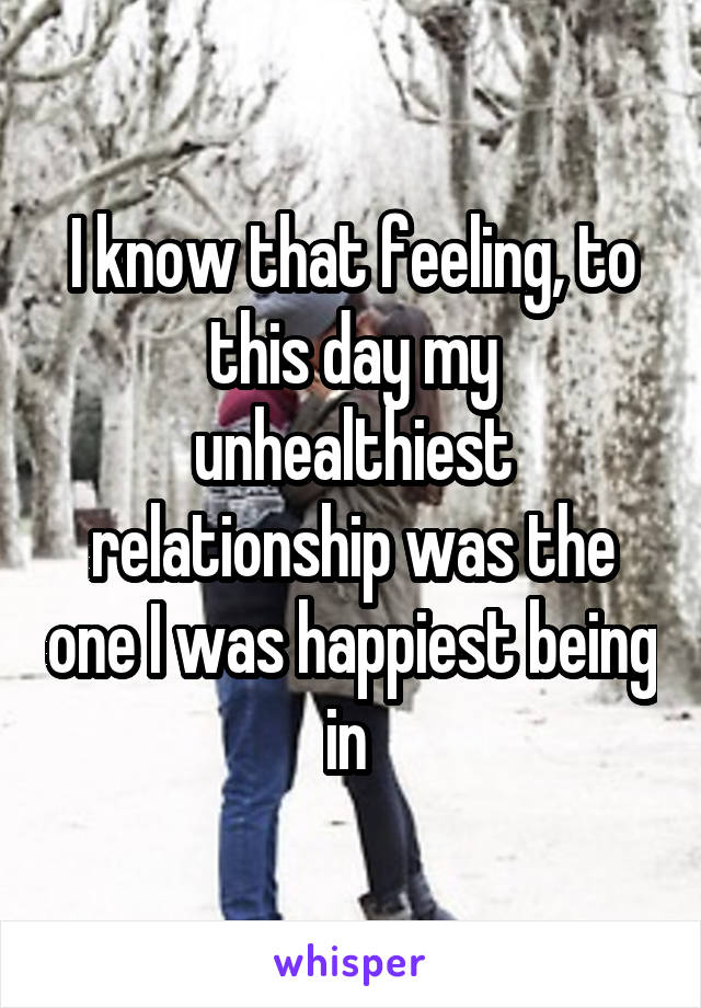 I know that feeling, to this day my unhealthiest relationship was the one I was happiest being in 