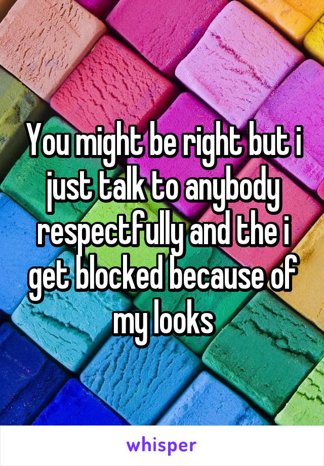 You might be right but i just talk to anybody respectfully and the i get blocked because of my looks