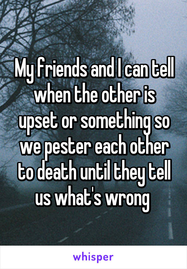 My friends and I can tell when the other is upset or something so we pester each other to death until they tell us what's wrong 