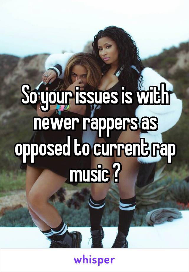 So your issues is with newer rappers as opposed to current rap music ?