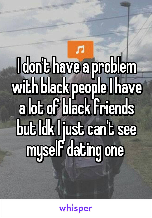  I don't have a problem with black people I have a lot of black friends but Idk I just can't see myself dating one 