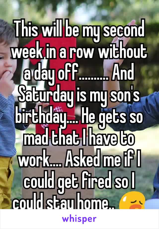 This will be my second week in a row without a day off.......... And Saturday is my son's birthday.... He gets so mad that I have to work.... Asked me if I could get fired so I could stay home.. 😥