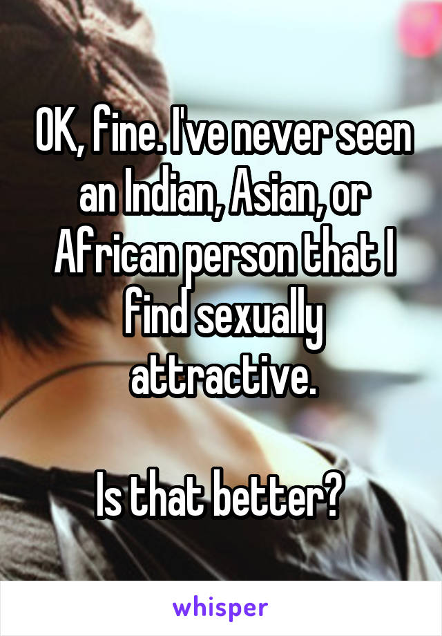 OK, fine. I've never seen an Indian, Asian, or African person that I find sexually attractive.

Is that better? 