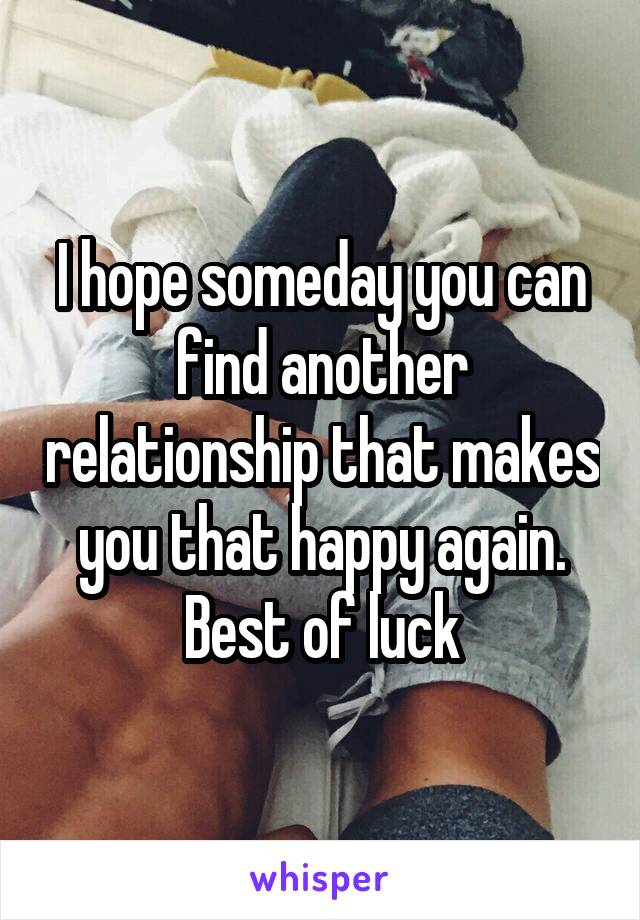 I hope someday you can find another relationship that makes you that happy again. Best of luck