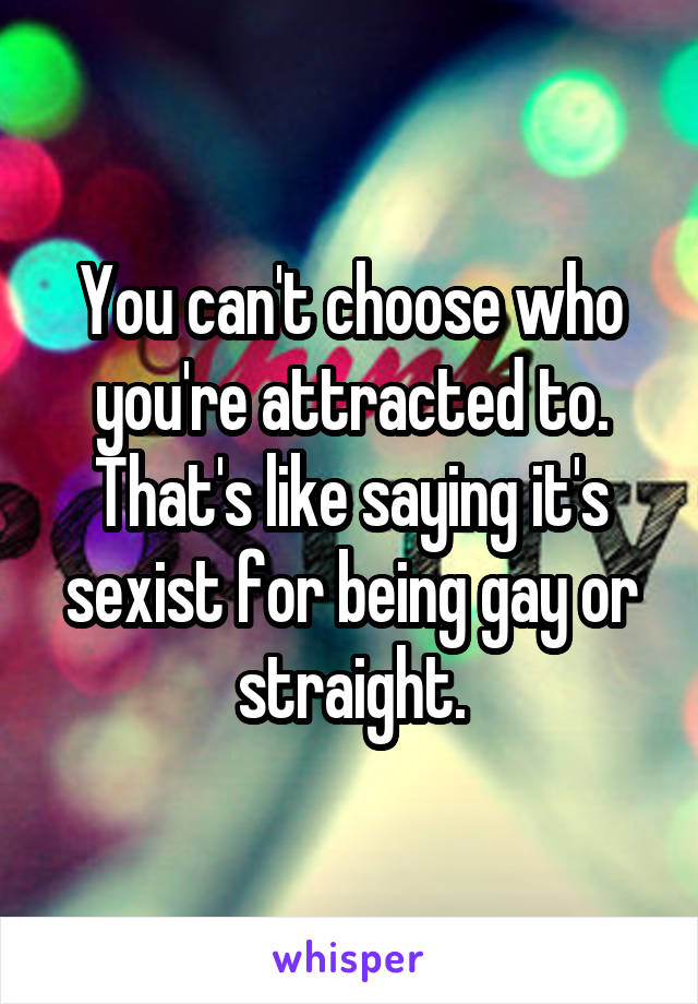 You can't choose who you're attracted to. That's like saying it's sexist for being gay or straight.