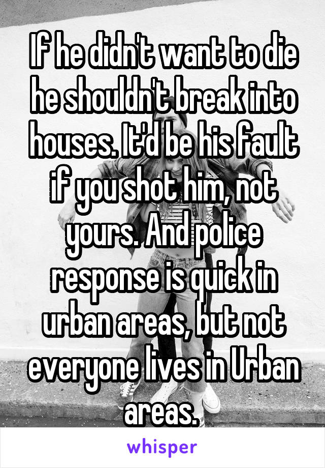 If he didn't want to die he shouldn't break into houses. It'd be his fault if you shot him, not yours. And police response is quick in urban areas, but not everyone lives in Urban areas. 