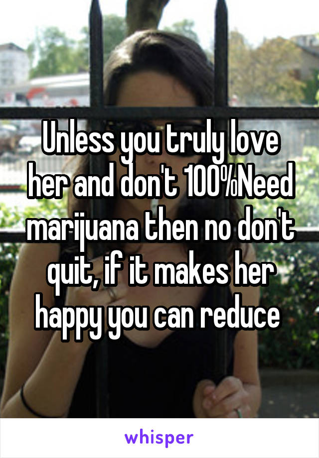 Unless you truly love her and don't 100%Need marijuana then no don't quit, if it makes her happy you can reduce 